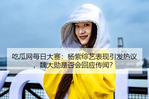 吃瓜网每日大赛：杨紫综艺表现引发热议，魏大勋是否会回应传闻？
